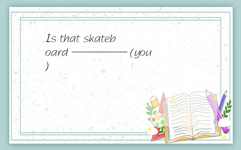 Is that skateboard —————(you)