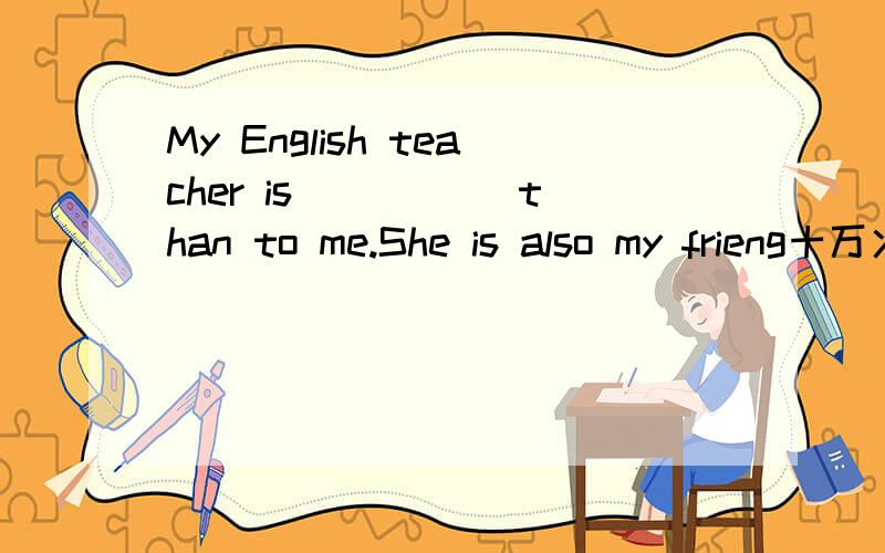 My English teacher is _____than to me.She is also my frieng十万火急!