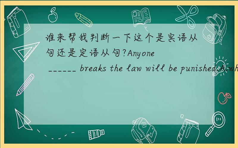 谁来帮我判断一下这个是宾语从句还是定语从句?Anyone ______ breaks the law will be punished.A.who B.whom C.whose我觉得就这么看题目,句子是个定语从句.如果把答案套上去肯定知道是宾语从句.但做题的时