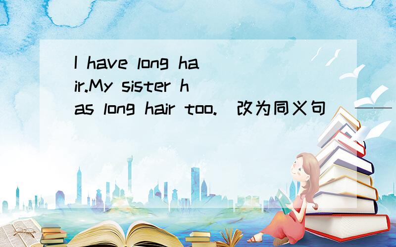 I have long hair.My sister has long hair too.(改为同义句) —— —— ——have long hair.