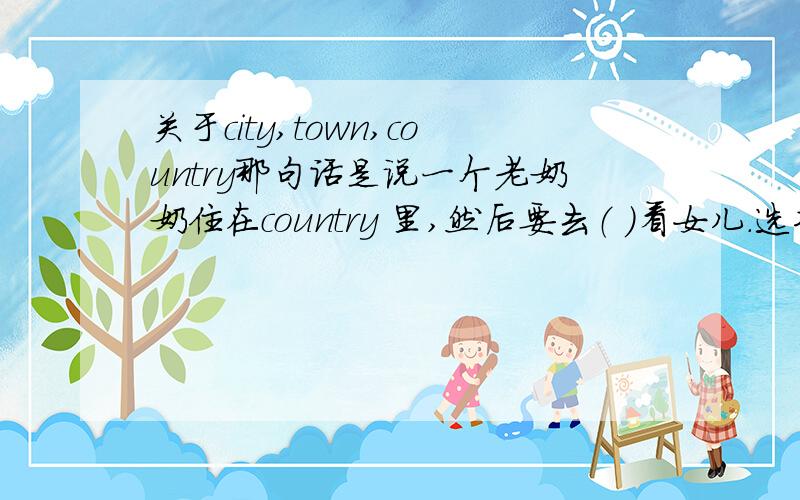 关于city,town,country那句话是说一个老奶奶住在country 里,然后要去（ ）看女儿.选项有 town 有city,为什么选town 不选city?是不是city 里面包括town 和 country呢