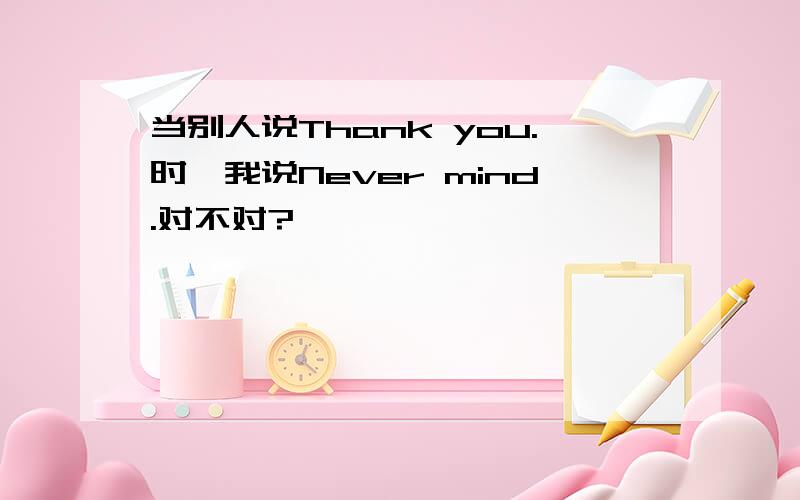 当别人说Thank you.时,我说Never mind.对不对?