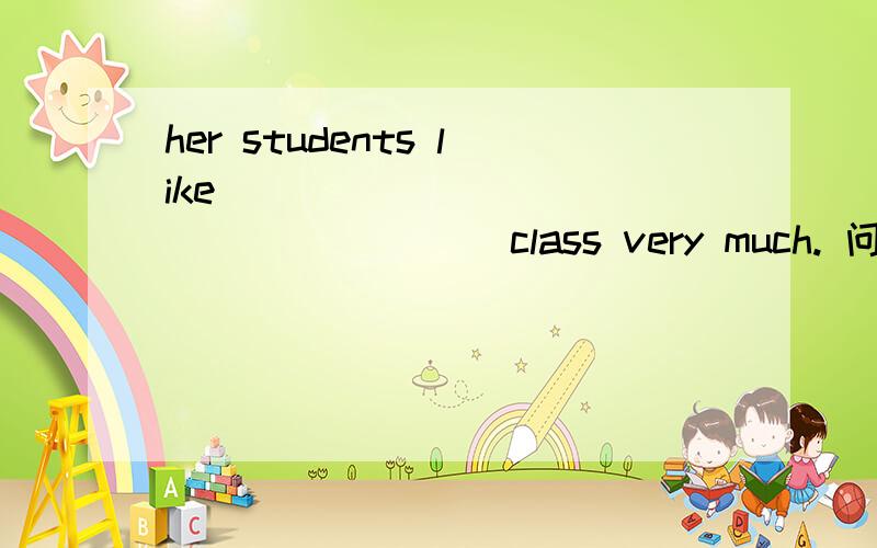 her students like __________________ class very much. 问题补充里面还有my grandparent __________work now.they don't  live with us.they are ________ my uncle's home填单词