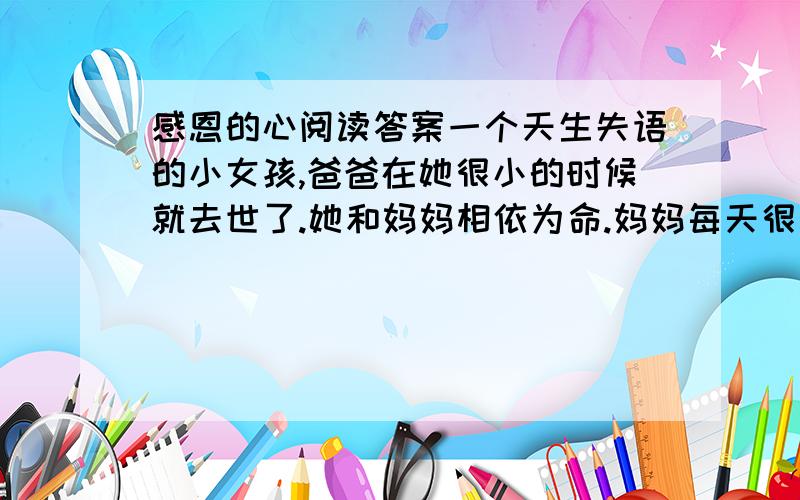 感恩的心阅读答案一个天生失语的小女孩,爸爸在她很小的时候就去世了.她和妈妈相依为命.妈妈每天很早出去工作,很晚才回来.每到日落时分,小女孩就开始站在家门口,充满期待地望着门前的