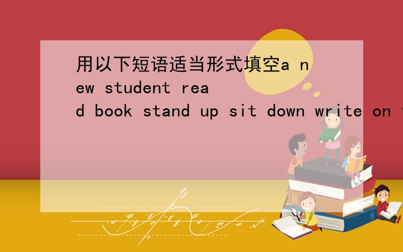 用以下短语适当形式填空a new student read book stand up sit down write on the blackboard family name given name1.He is ____ in our class.He is new.2.We can ____ every day.3.Don't ____ or our teachers won't be happy.4.This is your seat.Pleas