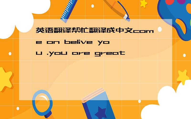 英语翻译帮忙翻译成中文come on belive you .you are great