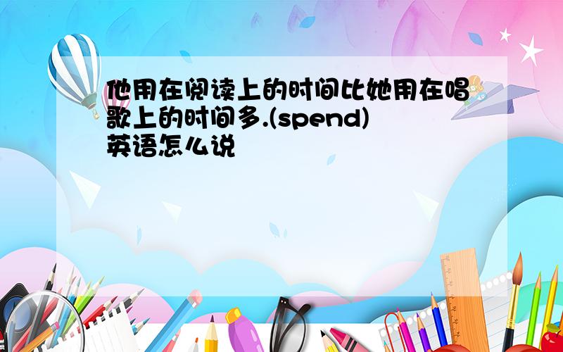 他用在阅读上的时间比她用在唱歌上的时间多.(spend)英语怎么说