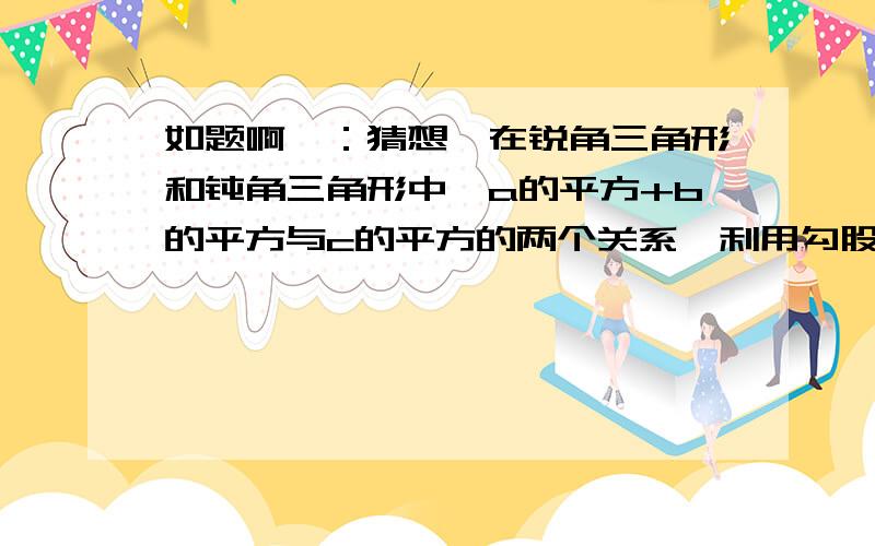 如题啊、：猜想,在锐角三角形和钝角三角形中,a的平方+b的平方与c的平方的两个关系,利用勾股定理证明此结论我的猜想是：在其他三角形情况中 a的平方+b的平方＜c的平方