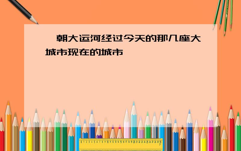 隋朝大运河经过今天的那几座大城市现在的城市