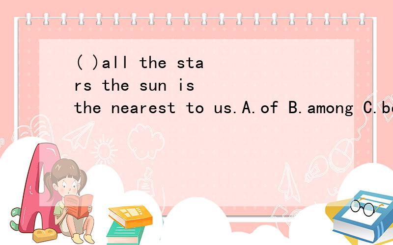 ( )all the stars the sun is the nearest to us.A.of B.among C.between D.about在所有星星当中太阳是离我们最近的.