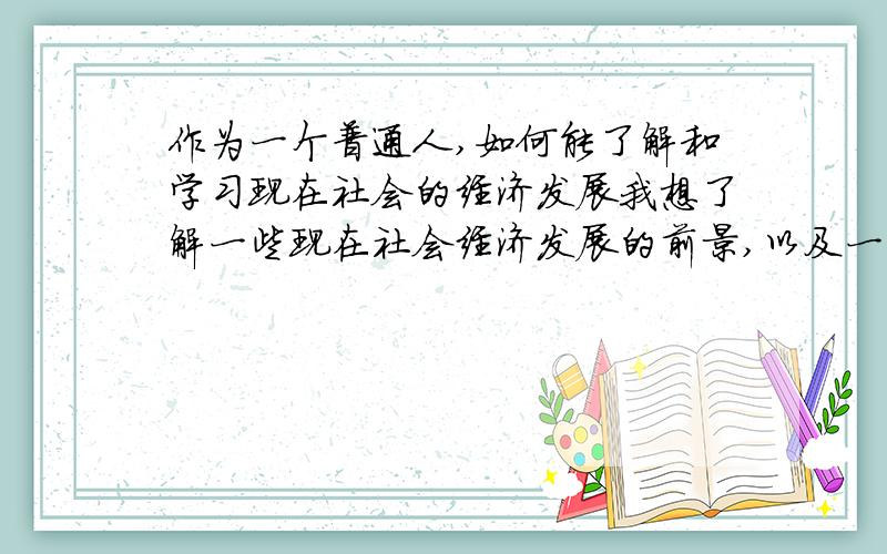 作为一个普通人,如何能了解和学习现在社会的经济发展我想了解一些现在社会经济发展的前景,以及一些经济学的知识,至少能明白现在网上说的一些资本市场和金融经济是怎么回事,不只是靠