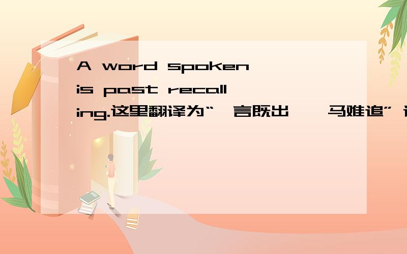 A word spoken is past recalling.这里翻译为“一言既出,驷马难追” 请问is past recalling的past在这里起什么作用?