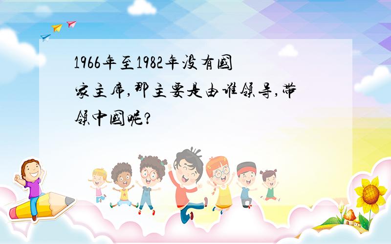 1966年至1982年没有国家主席,那主要是由谁领导,带领中国呢?