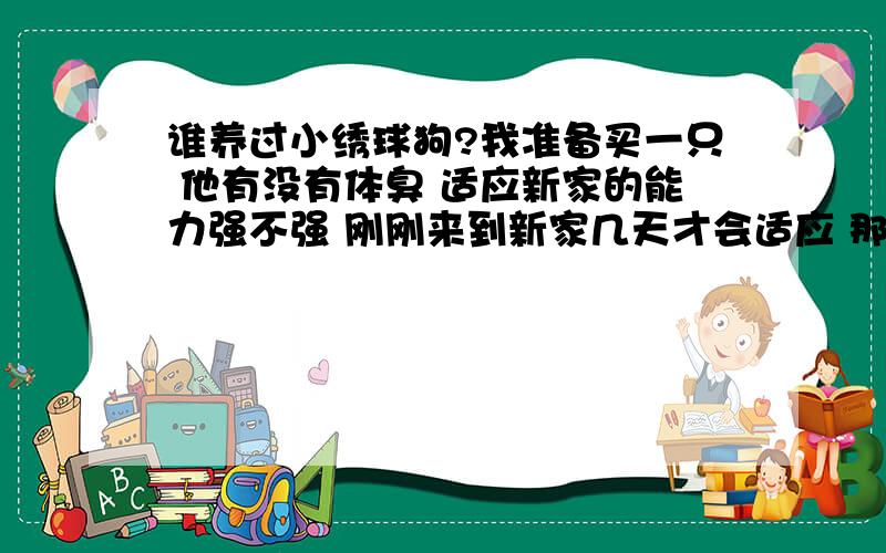 谁养过小绣球狗?我准备买一只 他有没有体臭 适应新家的能力强不强 刚刚来到新家几天才会适应 那种狗掉不掉毛?吃的很随便 还是必须要狗粮呢?