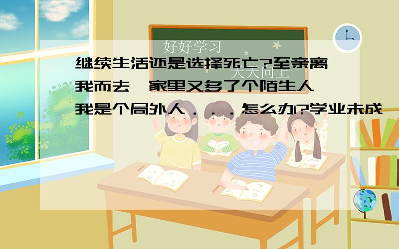 继续生活还是选择死亡?至亲离我而去,家里又多了个陌生人,我是个局外人．．．怎么办?学业未成,我什么都没有了,想过死亡,可是好怕．怎么办?如果活下去,我能干什么?我的人生如何选择?我