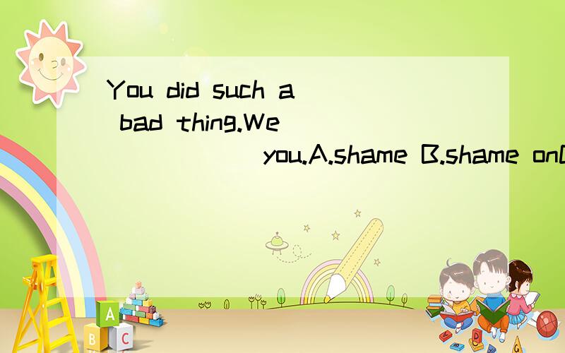 You did such a bad thing.We_______you.A.shame B.shame onC.sorry D.sorry for还要说为什么.