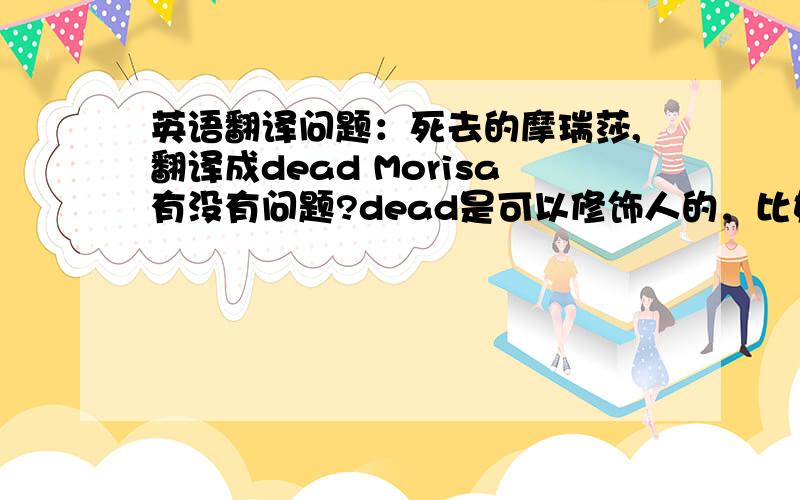 英语翻译问题：死去的摩瑞莎,翻译成dead Morisa有没有问题?dead是可以修饰人的，比如the dead girl是死去的女孩，只是我不知道后面可不可以接人名。要开个哥特风的店，用它来做店名。