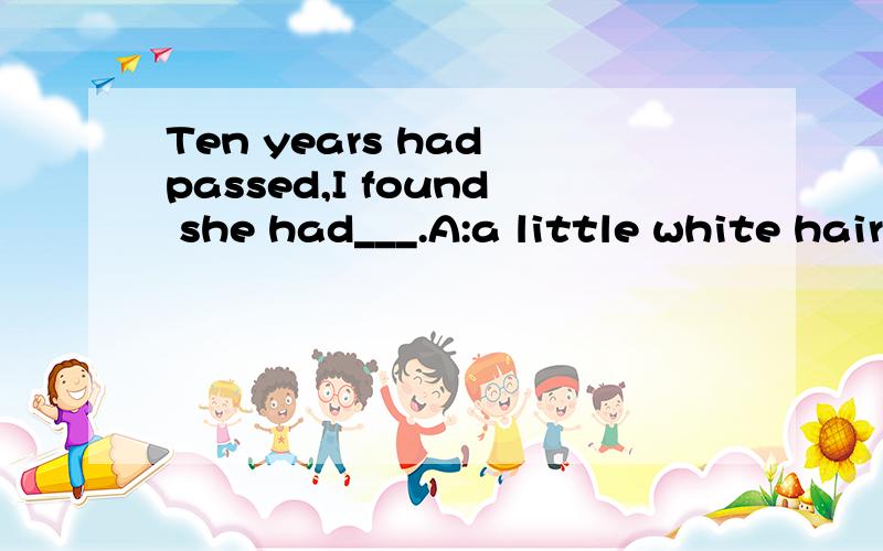 Ten years had passed,I found she had___.A:a little white hair B:some white hair C:a few white hairs D; much white hair C hair 泛指毛发时为不可数名词,没有复数形式,是“毛发的总称”.不管多少都用hair,若指“一根或几