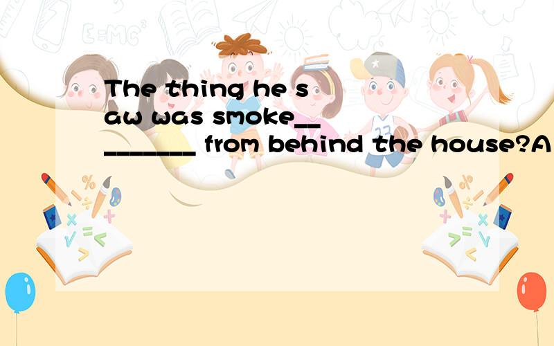 The thing he saw was smoke_________ from behind the house?A rose B rising C to rise C risen请问它充当的是smoke的定语,还是整个句子的状语?为什么不能选A,这样可以把它当成一个表语从句