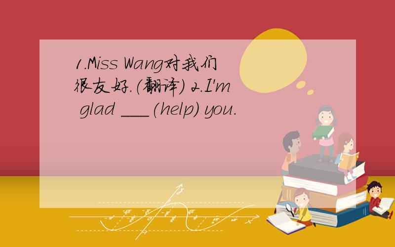 1.Miss Wang对我们很友好.（翻译） 2.I'm glad ___(help) you.