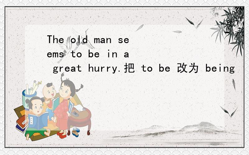 The old man seems to be in a great hurry.把 to be 改为 being