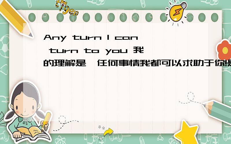 Any turn I can turn to you 我的理解是,任何事情我都可以求助于你!是对人的一种信任!