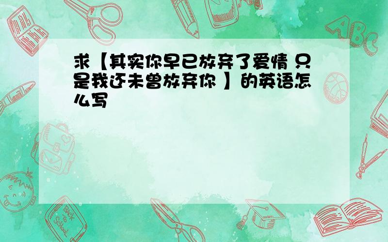 求【其实你早已放弃了爱情 只是我还未曾放弃你 】的英语怎么写