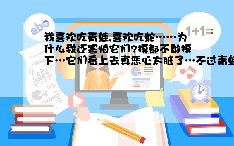 我喜欢吃青蛙,喜欢吃蛇……为什么我还害怕它们?摸都不敢摸下…它们看上去真恶心太脏了…不过青蛙（牛蛙等等…）肉真的很美味,可能是它们死了我才敢烹饪它们的吧,,.