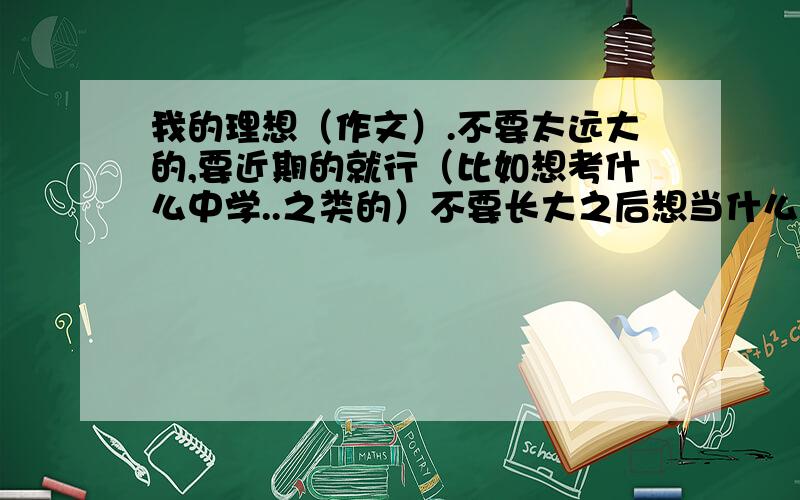 我的理想（作文）.不要太远大的,要近期的就行（比如想考什么中学..之类的）不要长大之后想当什么的..