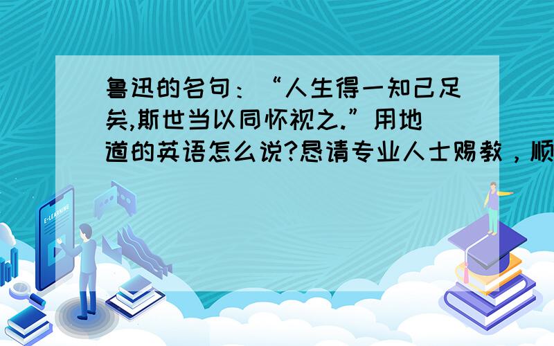 鲁迅的名句：“人生得一知己足矣,斯世当以同怀视之.”用地道的英语怎么说?恳请专业人士赐教，顺便说一句，我本人是大学英语6级水平