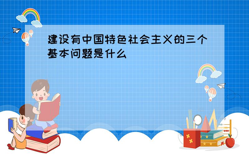 建设有中国特色社会主义的三个基本问题是什么