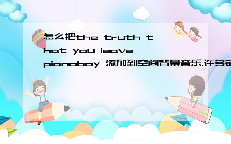 怎么把the truth that you leave pianoboy 添加到空间背景音乐.许多链接地址都不行