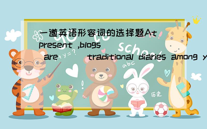 一道英语形容词的选择题At present ,blogs are （） traditional diaries among young people.A、very popular B、as popular as C、not so popular asD、much more popular than