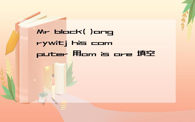 Mr black( )angrywitj his computer 用am is are 填空