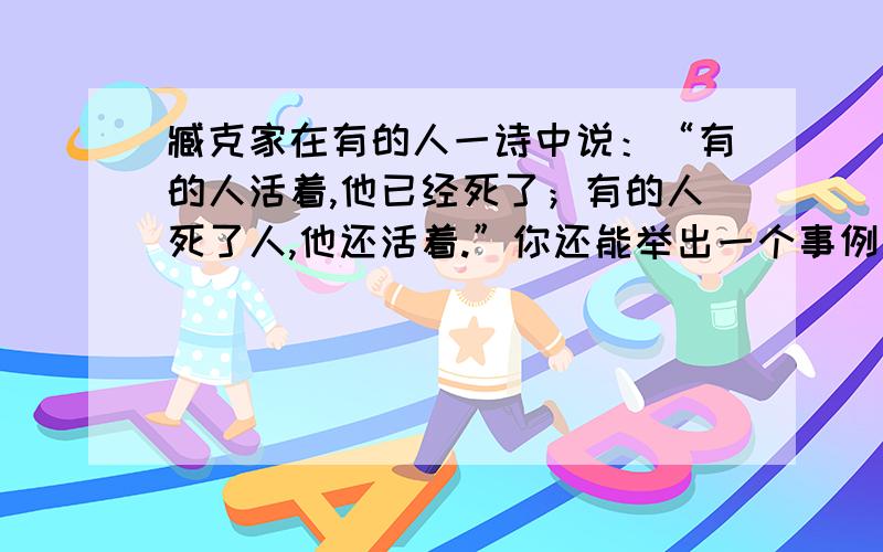 臧克家在有的人一诗中说：“有的人活着,他已经死了；有的人死了人,他还活着.”你还能举出一个事例么?