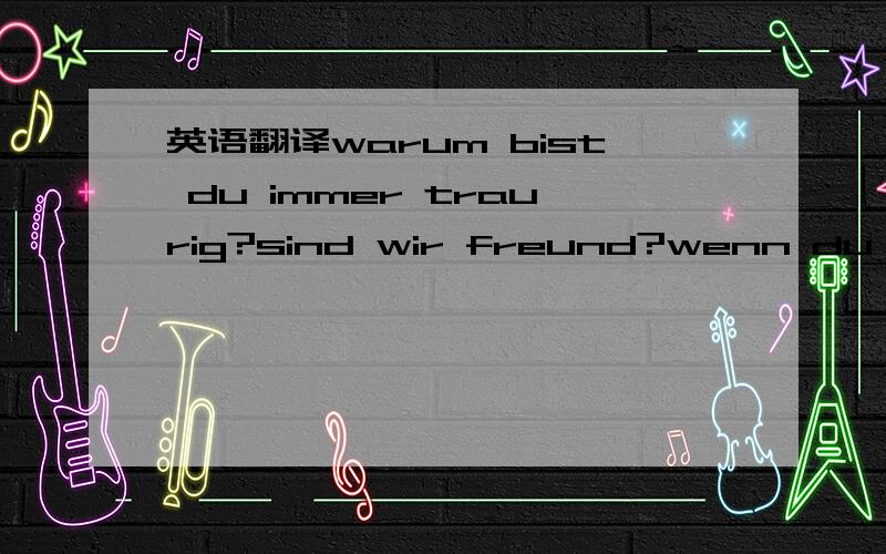 英语翻译warum bist du immer traurig?sind wir freund?wenn du **ja**sagst,dann sagt deiner problem!ei,warum hebe ich eine kleine dumme schweiseter,next monat komme ich zuruck,mein glass...und deine glucklig gesicht