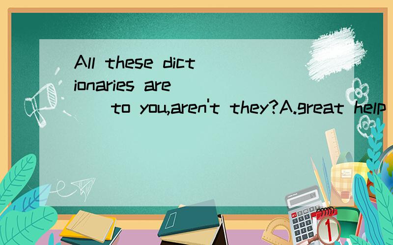 All these dictionaries are ( ) to you,aren't they?A.great help B.a great help C.great helps