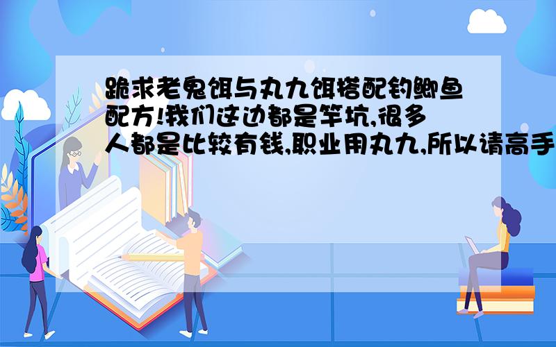 跪求老鬼饵与丸九饵搭配钓鲫鱼配方!我们这边都是竿坑,很多人都是比较有钱,职业用丸九,所以请高手给几个丸九与老鬼饵搭配的钓鲫鱼配方,希望把饵水比和饵的多少说清楚!