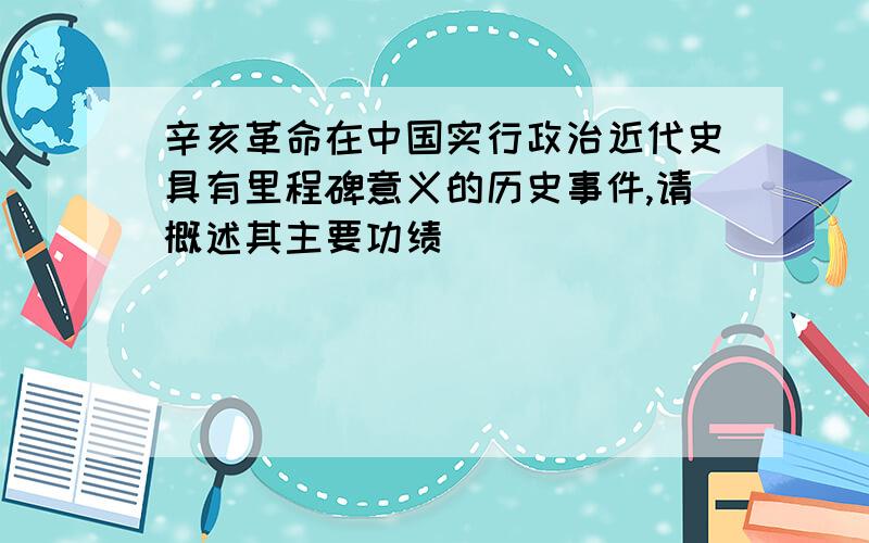 辛亥革命在中国实行政治近代史具有里程碑意义的历史事件,请概述其主要功绩