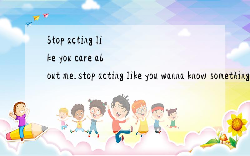 Stop acting like you care about me.stop acting like you wanna know something about me.you don't know nothing..!you don't care! Stop basking!谁帮我翻译下