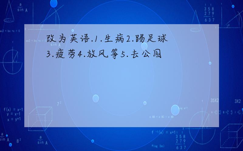 改为英语.1.生病2.踢足球3.疲劳4.放风筝5.去公园