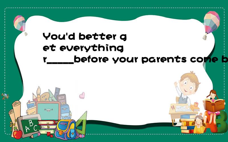 You'd better get everything r_____before your parents come back