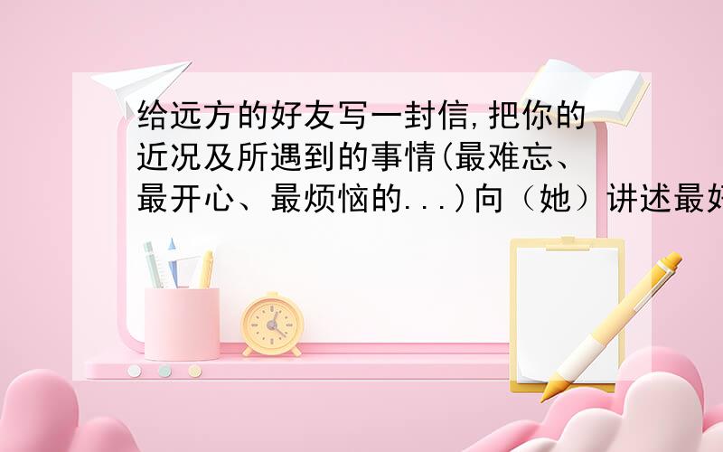 给远方的好友写一封信,把你的近况及所遇到的事情(最难忘、最开心、最烦恼的...)向（她）讲述最好是五年级注意语句要通顺,叙述要清楚!十万火急!