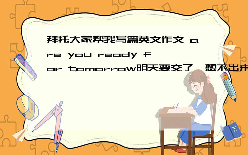 拜托大家帮我写篇英文作文 are you ready for tomorrow明天要交了,想不出来要怎么写了大家帮帮忙200字就行