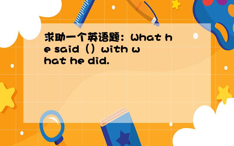 求助一个英语题：What he said（）with what he did.