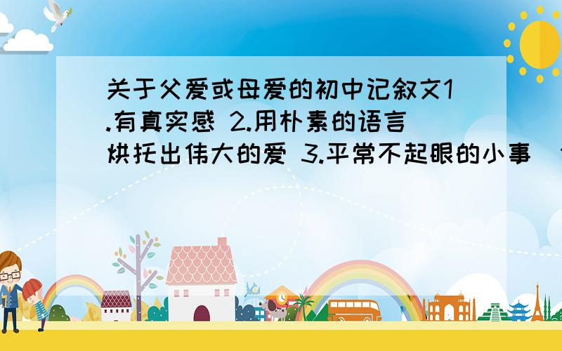 关于父爱或母爱的初中记叙文1.有真实感 2.用朴素的语言烘托出伟大的爱 3.平常不起眼的小事（例：盖被子、送奶茶、一句问候） 4.初中作文、符合事实、简洁易懂 5.500字左右