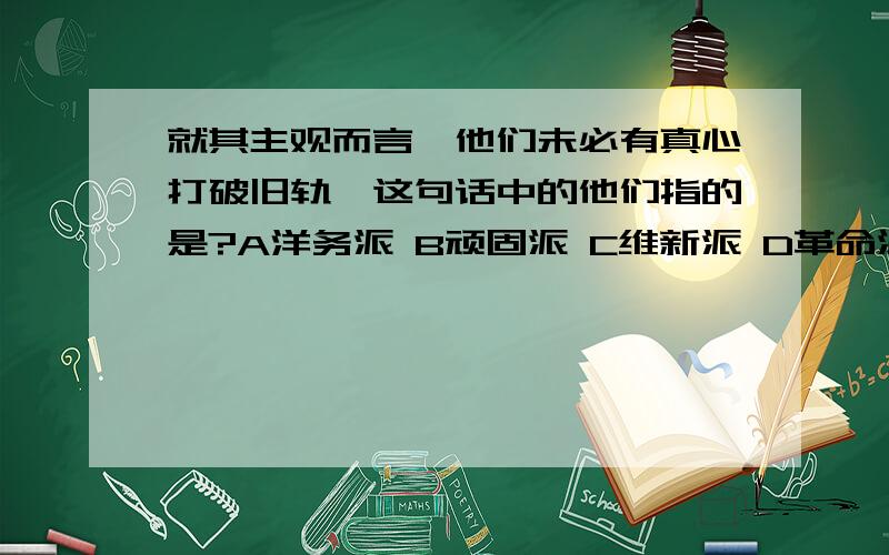 就其主观而言,他们未必有真心打破旧轨,这句话中的他们指的是?A洋务派 B顽固派 C维新派 D革命派