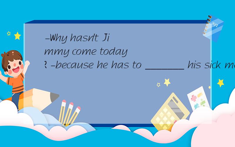 -Why hasn't Jimmy come today?-because he has to _______ his sick mother who is in hospital.A.look for b.look after C.take care