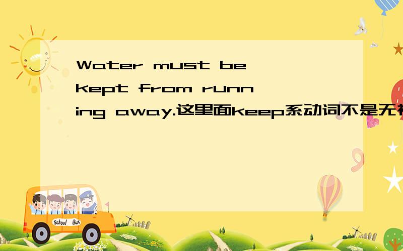 Water must be kept from running away.这里面keep系动词不是无被动语态会进行时态吗那这个里面为什么还用 be kept