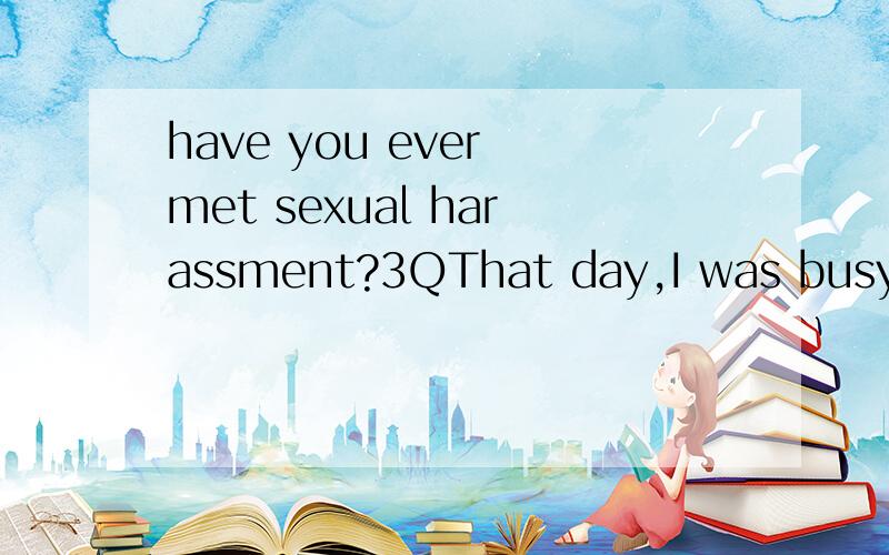 have you ever met sexual harassment?3QThat day,I was busy doing some experiment with my professor,and unforturnately missed the dinner time in school cafeteria.After finishing all the work in lab,he drove car and took me to a French resterant.During